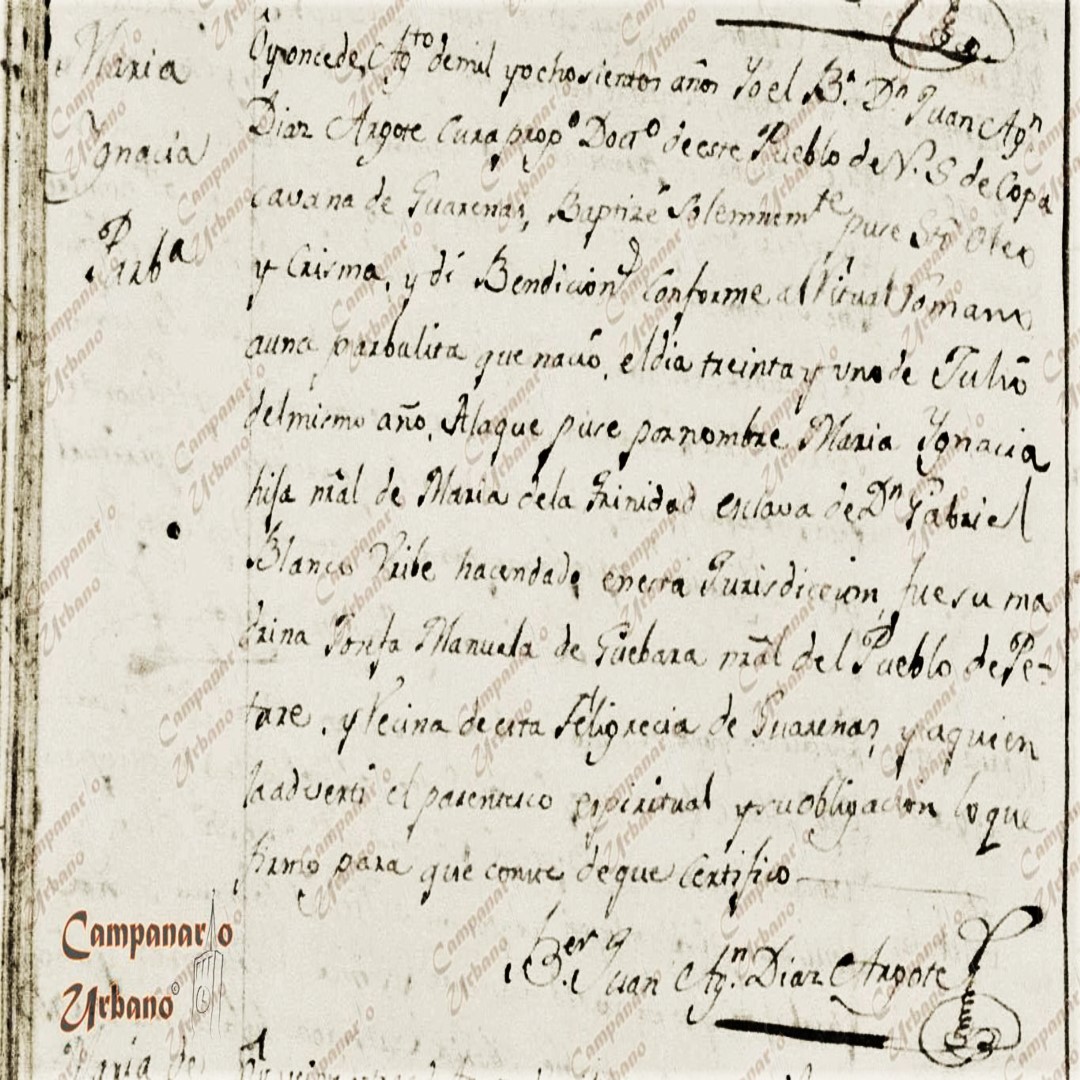 Ôy once de Agto de mil y ochocientos años Yo el Br Dn Juan Agn Diaz Argote cura propo Docro de este Pueblo de N. S. de Copacavana de Guarenas, baptizé solemnemte puse sto oleo y crisma y dí Bendicion conforme al Ritual Romano a una parvulita que nació el dia treinta y uno de Julio del mismo año. A la que puse por nombre Maria Ignacia hija nral de Maria de la Trinidad esclava de Dn Gabriel Blanco Uribe hacendado en esta Jurisdicción. Fue su madrina Josefa Manuela de Guebara nral del Pueblo de Petare y vecina de esta feligrecia de Guarenas y a quien la adverti el parentesco espiritual y su obligación lo que firmo para que conste de que certifico. Ber Juan Agn Diaz Argote.